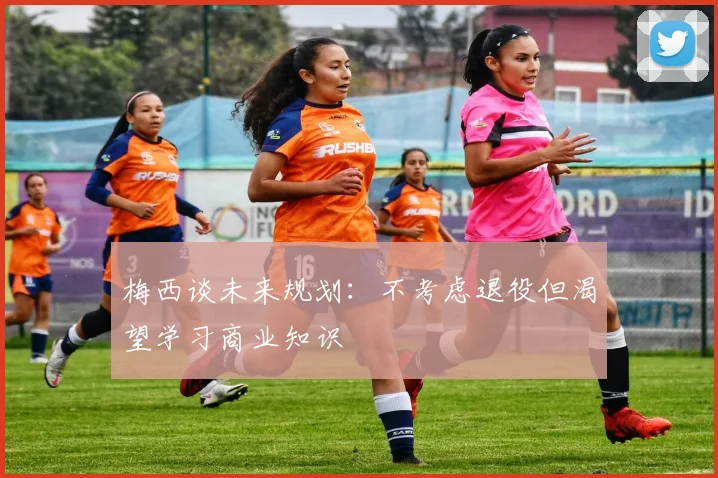 梅西谈未来规划：不考虑退役但渴望学习商业知识