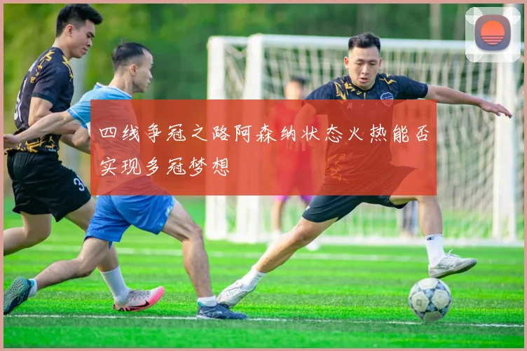 四线争冠之路阿森纳状态火热能否实现多冠梦想