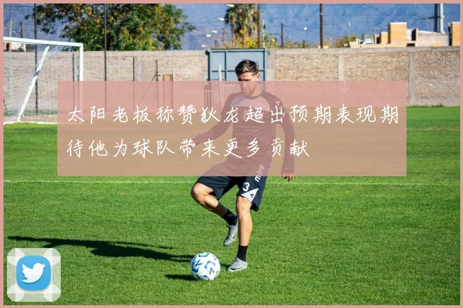 太阳老板称赞狄龙超出预期表现期待他为球队带来更多贡献