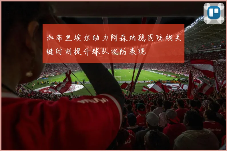 加布里埃尔助力阿森纳稳固防线关键时刻提升球队攻防表现
