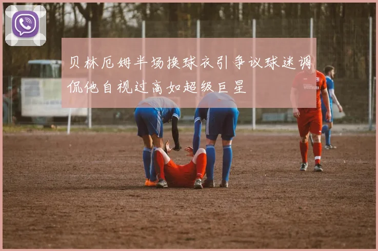 贝林厄姆半场换球衣引争议球迷调侃他自视过高如超级巨星