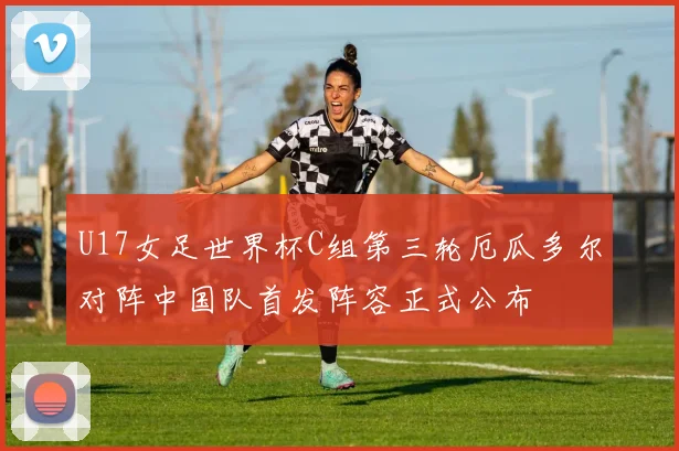 U17女足世界杯C组第三轮厄瓜多尔对阵中国队首发阵容正式公布