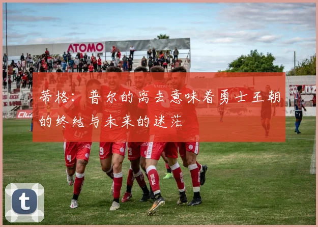蒂格：普尔的离去意味着勇士王朝的终结与未来的迷茫