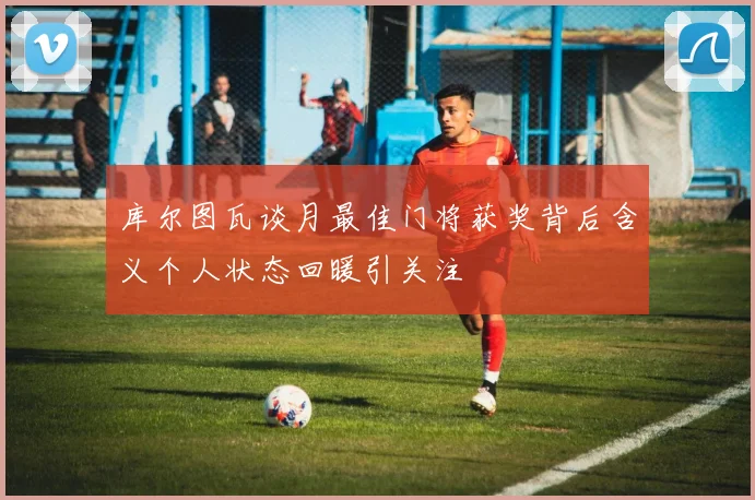 库尔图瓦谈月最佳门将获奖背后含义个人状态回暖引关注