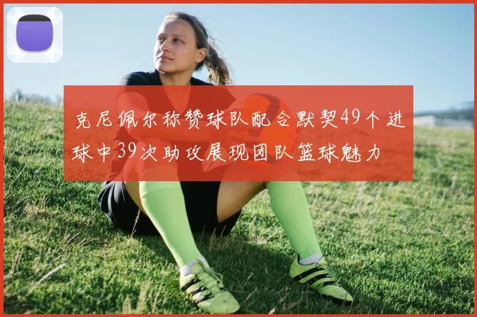 克尼佩尔称赞球队配合默契49个进球中39次助攻展现团队篮球魅力