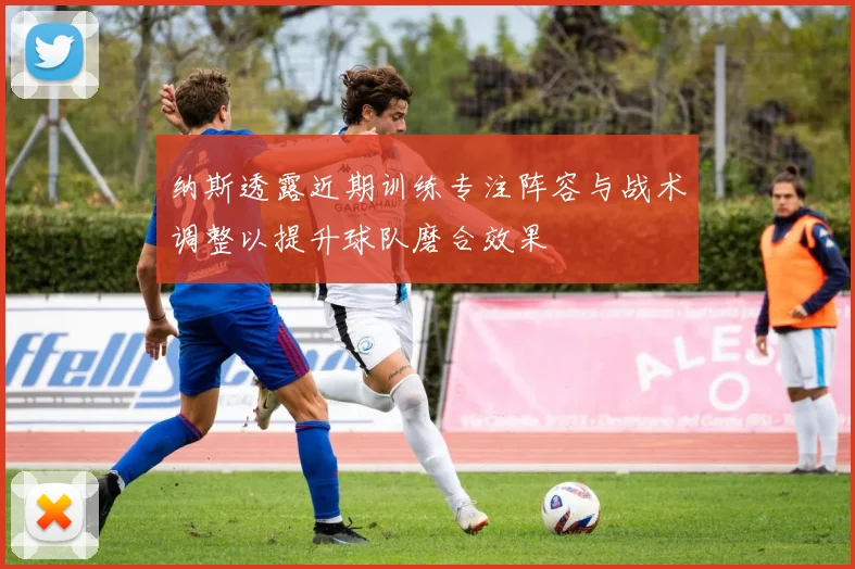 纳斯透露近期训练专注阵容与战术调整以提升球队磨合效果