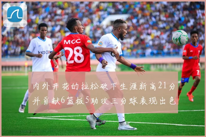内外开花的拉松砍下生涯新高21分并贡献6篮板5助攻三分球表现出色