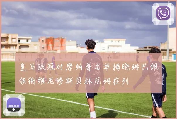 皇马欧冠对摩纳哥名单揭晓姆巴佩领衔维尼修斯贝林厄姆在列