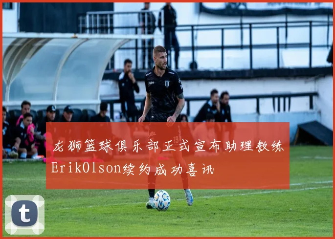 龙狮篮球俱乐部正式宣布助理教练ErikOlson续约成功喜讯