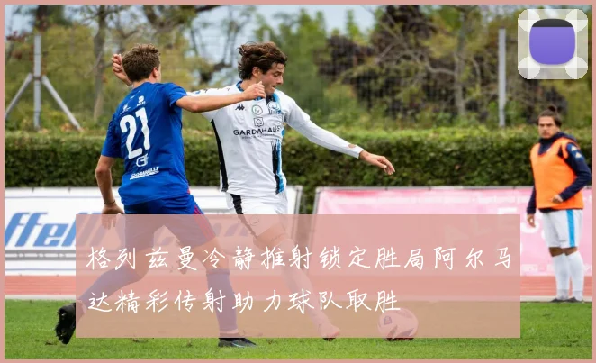 格列兹曼冷静推射锁定胜局阿尔马达精彩传射助力球队取胜