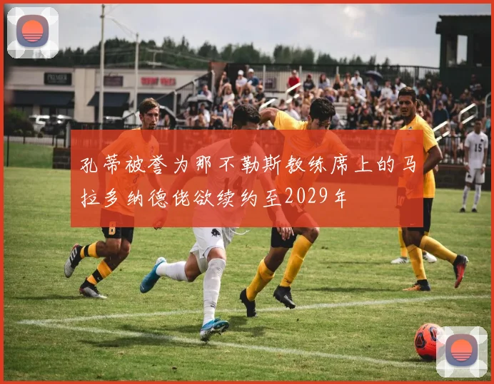 孔蒂被誉为那不勒斯教练席上的马拉多纳德佬欲续约至2029年