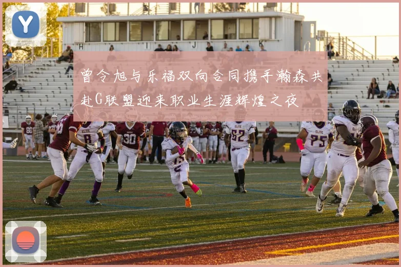 曾令旭与乐福双向合同携手瀚森共赴G联盟迎来职业生涯辉煌之夜