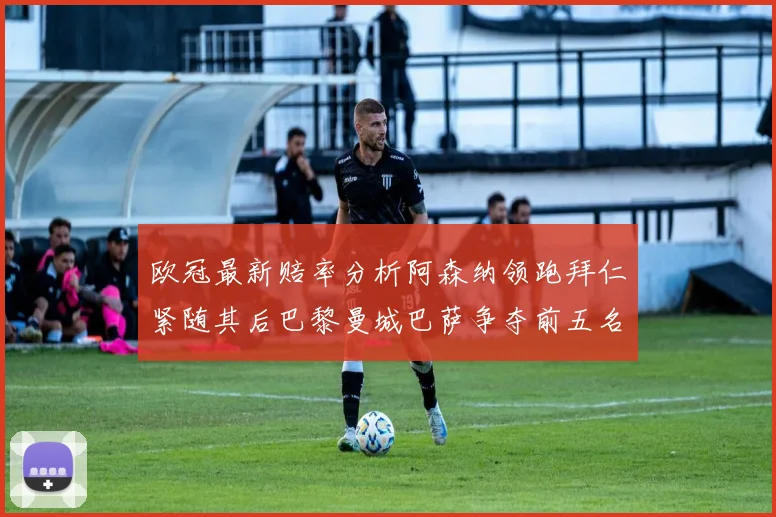 欧冠最新赔率分析阿森纳领跑拜仁紧随其后巴黎曼城巴萨争夺前五名