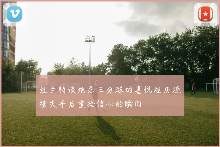 杜兰特谈绝杀三分球的喜悦经历连续失手后重拾信心的瞬间